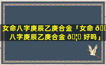 女命八字庚辰乙庚合金「女命 🌴 八字庚辰乙庚合金 🦉 好吗」